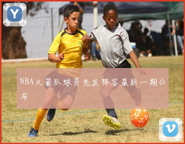 NBA火箭队球员先发阵容最新一期公布