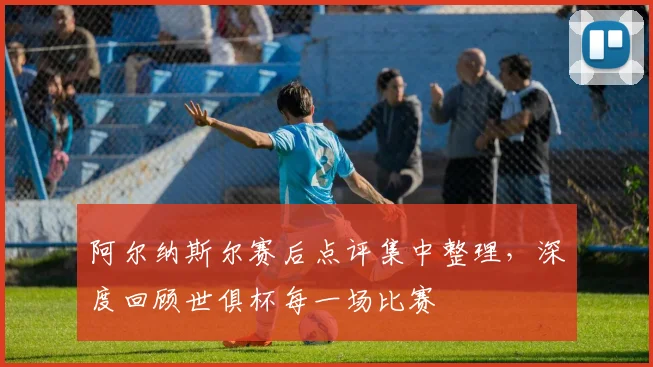 阿尔纳斯尔赛后点评集中整理，深度回顾世俱杯每一场比赛