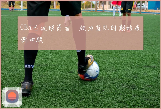 CBA已故球员吉喆效力蓝队时期的表现回顾