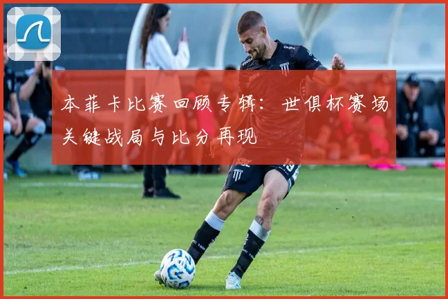 本菲卡比赛回顾专辑：世俱杯赛场关键战局与比分再现