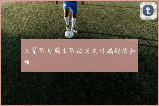 火箭队与骑士队的历史对战战绩如何