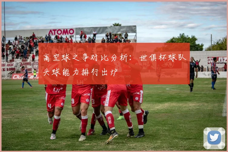 高空球之争对比分析：世俱杯球队头球能力排行出炉