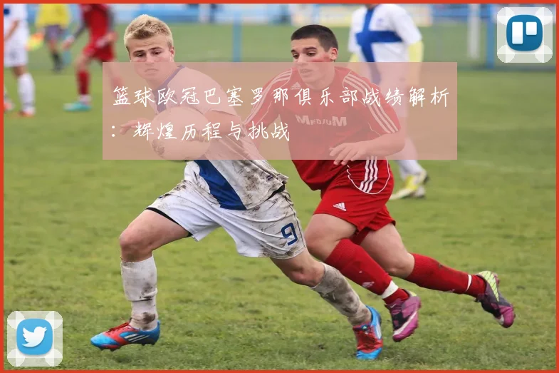 篮球欧冠巴塞罗那俱乐部战绩解析：辉煌历程与挑战