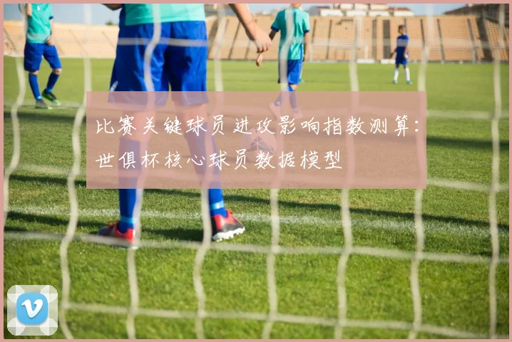 比赛关键球员进攻影响指数测算：世俱杯核心球员数据模型